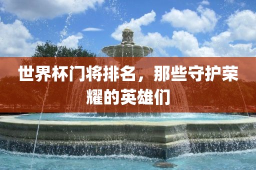 世界杯门将排名，那些守护荣耀的英雄们