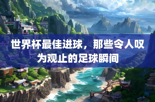 世界杯最佳进球，那些令人叹为观止的足球瞬间