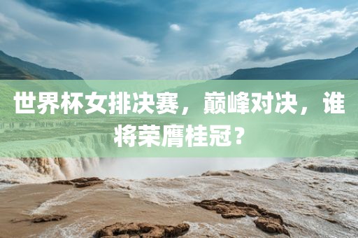 世界杯女排决赛，巅峰对决，谁将荣膺桂冠？