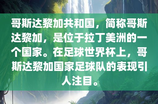 哥斯达黎加共和国，简称哥斯达黎加，是位于拉丁美洲的一个国家。在足球世界杯上，哥斯达黎加国家足球队的表现引人注目。