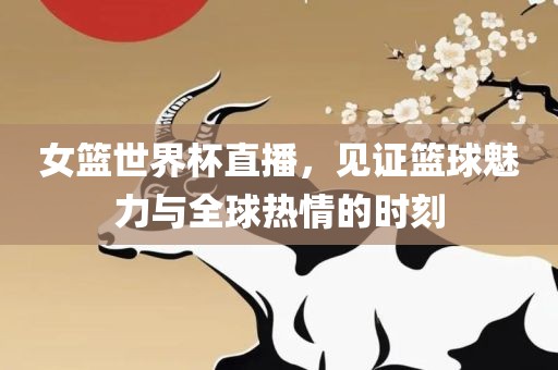 女篮世界杯直播，见证篮球魅力与全球热情的时刻