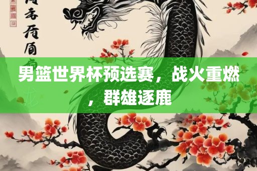 男篮世界杯预选赛，战火重燃，群雄逐鹿
