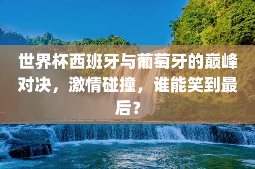 世界杯西班牙与葡萄牙的巅峰对决，激情碰撞，谁能笑到最后？