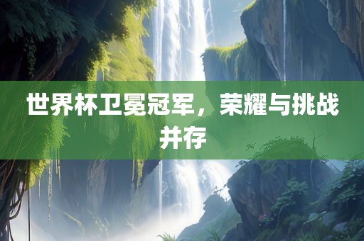 世界杯卫冕冠军，荣耀与挑战并存