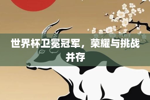 世界杯卫冕冠军，荣耀与挑战并存