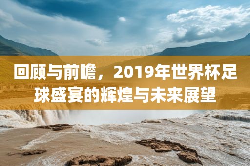 回顾与前瞻，2019年世界杯足球盛宴的辉煌与未来展望