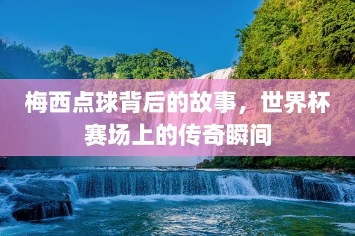 梅西点球背后的故事，世界杯赛场上的传奇瞬间