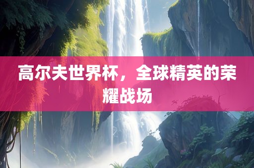 高尔夫世界杯，全球精英的荣耀战场