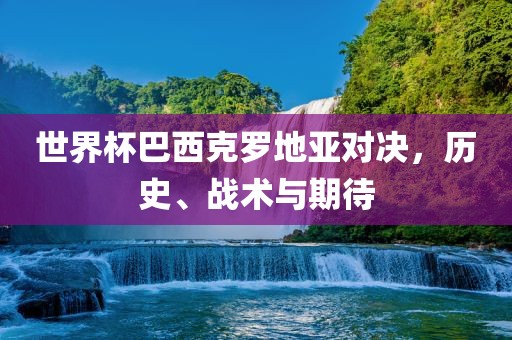 世界杯巴西克罗地亚对决，历史、战术与期待