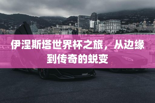 伊涅斯塔世界杯之旅，从边缘到传奇的蜕变