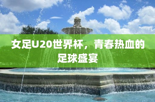 女足U20世界杯，青春热血的足球盛宴