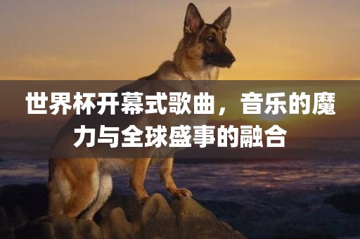 世界杯开幕式歌曲，音乐的魔力与全球盛事的融合