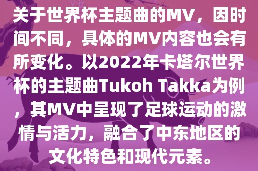 关于世界杯主题曲的MV，因时间不同，具体的MV内容也会有所变化。以2022年卡塔尔世界杯的主题曲Tukoh Takka为例，其MV中呈现了足球运动的激情与活力，融合了中东地区的文化特色和现代元素。