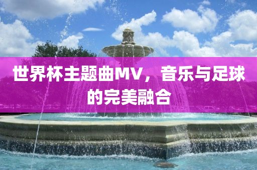 世界杯主题曲MV，音乐与足球的完美融合