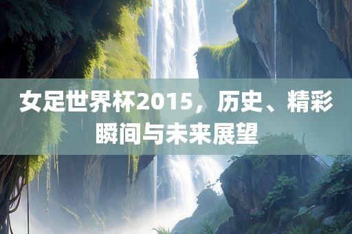 女足世界杯2015，历史、精彩瞬间与未来展望