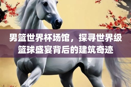 男篮世界杯场馆，探寻世界级篮球盛宴背后的建筑奇迹