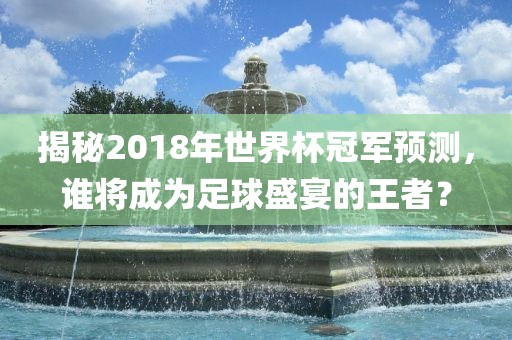 揭秘2018年世界杯冠军预测，谁将成为足球盛宴的王者？