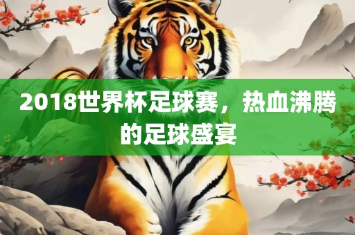 2018世界杯足球赛，热血沸腾的足球盛宴