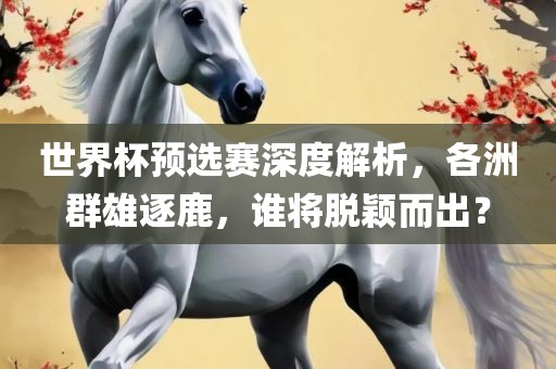 世界杯预选赛深度解析，各洲群雄逐鹿，谁将脱颖而出？