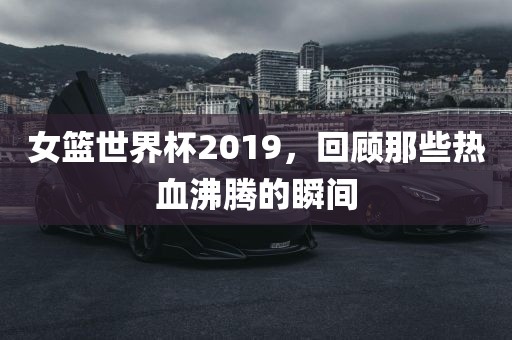 女篮世界杯2019，回顾那些热血沸腾的瞬间