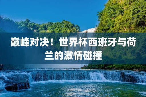 巅峰对决！世界杯西班牙与荷兰的激情碰撞