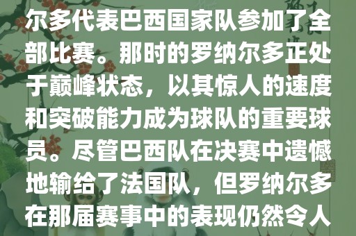 在1998年法国世界杯上，罗纳尔多代表巴西国家队参加了全部比赛。那时的罗纳尔多正处于巅峰状态，以其惊人的速度和突破能力成为球队的重要球员。尽管巴西队在决赛中遗憾地输给了法国队，但罗纳尔多在那届赛事中的表现仍然令人瞩目。