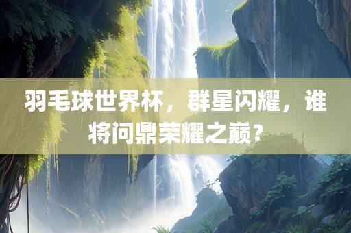 羽毛球世界杯，群星闪耀，谁将问鼎荣耀之巅？