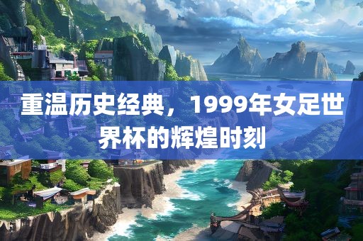重温历史经典，1999年女足世界杯的辉煌时刻
