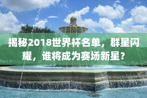 揭秘2018世界杯名单，群星闪耀，谁将成为赛场新星？