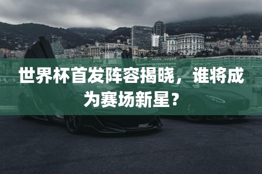 世界杯首发阵容揭晓，谁将成为赛场新星？