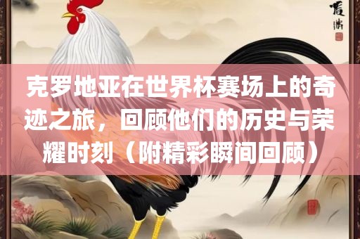 克罗地亚在世界杯赛场上的奇迹之旅，回顾他们的历史与荣耀时刻（附精彩瞬间回顾）