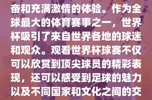 观看世界杯球赛是一种令人兴奋和充满激情的体验。作为全球最大的体育赛事之一，世界杯吸引了来自世界各地的球迷和观众。观看世界杯球赛不仅可以欣赏到顶尖球员的精彩表现，还可以感受到足球的魅力以及不同国家和文化之间的交流与碰撞。