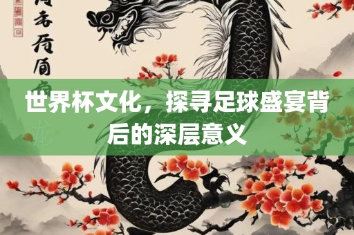 世界杯文化，探寻足球盛宴背后的深层意义
