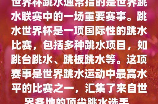 世界杯跳水通常指的是世界跳水联赛中的一场重要赛事。跳水世界杯是一项国际性的跳水比赛，包括多种跳水项目，如跳台跳水、跳板跳水等。这项赛事是世界跳水运动中最高水平的比赛之一，汇集了来自世界各地的顶尖跳水选手。