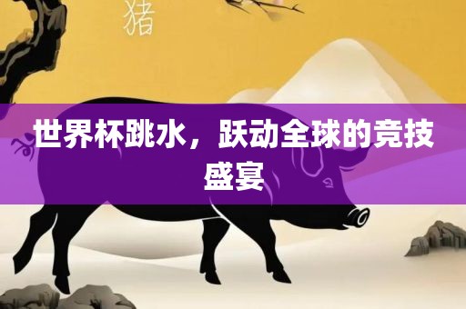 世界杯跳水，跃动全球的竞技盛宴