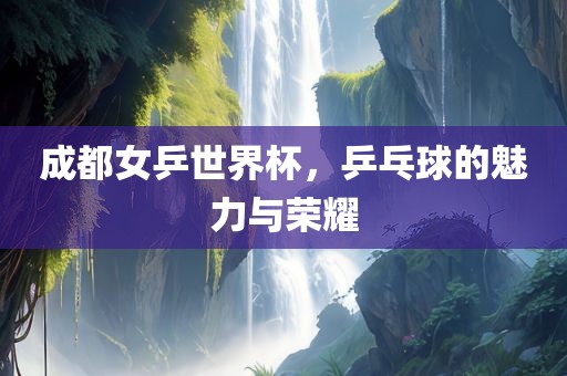 成都女乒世界杯，乒乓球的魅力与荣耀
