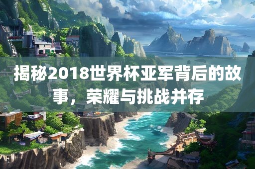 揭秘2018世界杯亚军背后的故事，荣耀与挑战并存