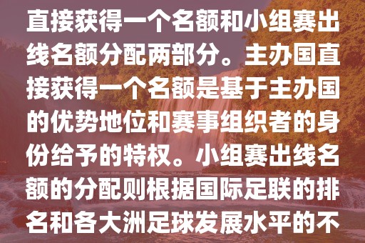 世界杯的名额分配包括主办国直接获得一个名额和小组赛出线名额分配两部分。主办国直接获得一个名额是基于主办国的优势地位和赛事组织者的身份给予的特权。小组赛出线名额的分配则根据国际足联的排名和各大洲足球发展水平的不同进行划分。具体分配如下