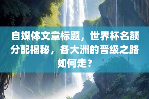 自媒体文章标题，世界杯名额分配揭秘，各大洲的晋级之路如何走？