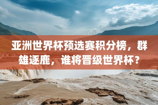 亚洲世界杯预选赛积分榜，群雄逐鹿，谁将晋级世界杯？