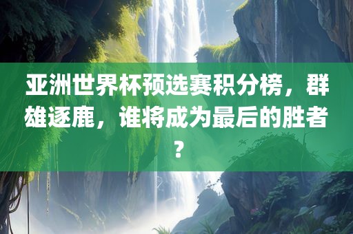 亚洲世界杯预选赛积分榜，群雄逐鹿，谁将成为最后的胜者？