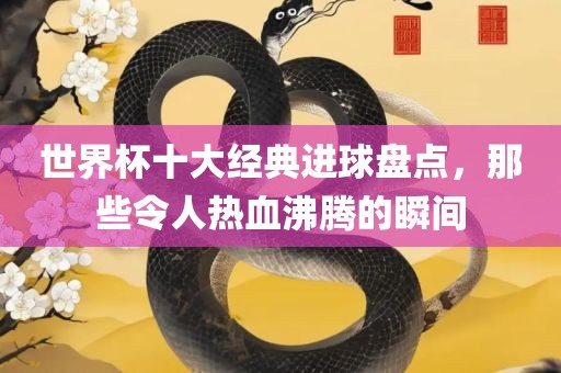 世界杯十大经典进球盘点，那些令人热血沸腾的瞬间