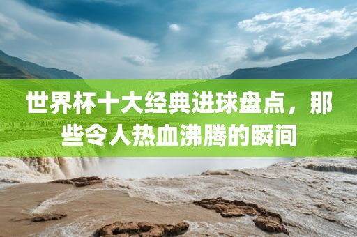 世界杯十大经典进球盘点，那些令人热血沸腾的瞬间