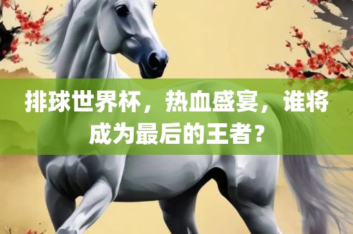 排球世界杯，热血盛宴，谁将成为最后的王者？