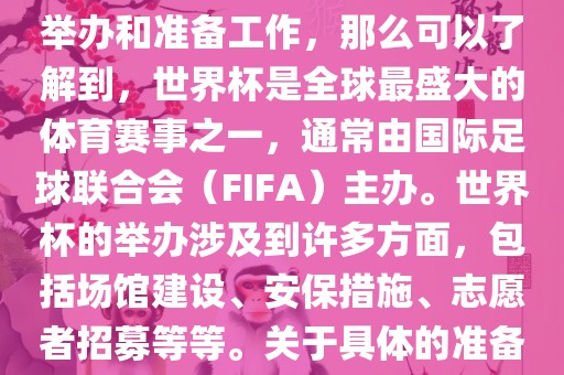 如果您是在询问关于世界杯的举办和准备工作，那么可以了解到，世界杯是全球最盛大的体育赛事之一，通常由国际足球联合会（FIFA）主办。世界杯的举办涉及到许多方面，包括场馆建设、安保措施、志愿者招募等等。关于具体的准备工作，可以参考以下几点