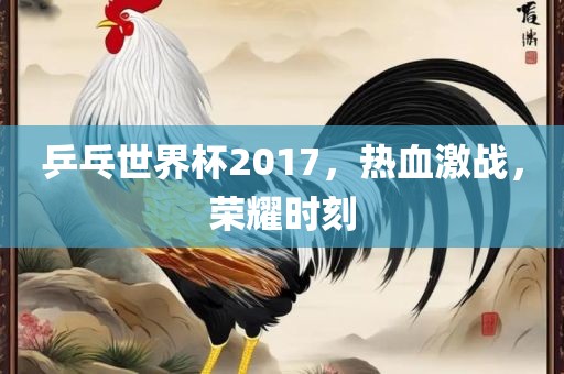 乒乓世界杯2017，热血激战，荣耀时刻