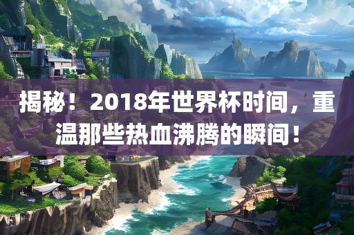 揭秘！2018年世界杯时间，重温那些热血沸腾的瞬间！