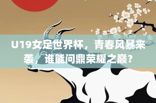 U19女足世界杯，青春风暴来袭，谁能问鼎荣耀之巅？
