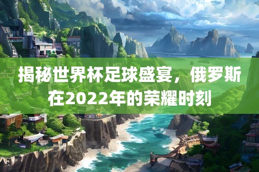 揭秘世界杯足球盛宴，俄罗斯在2022年的荣耀时刻