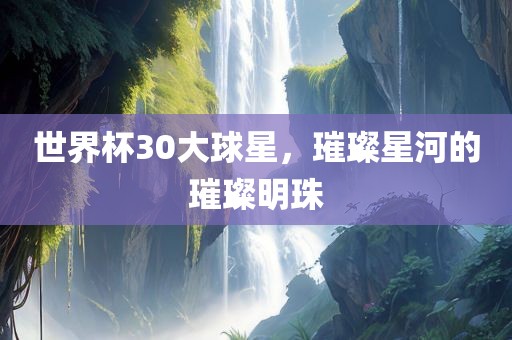 世界杯30大球星，璀璨星河的璀璨明珠